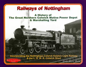 Railways of Nottingham. A History of The Great Northern Collwick Motive Power Depot & Marshalling Yard, Incorporating the Nottingham Colwick Estates Light Railway & the L.N.W. Colwick Shed